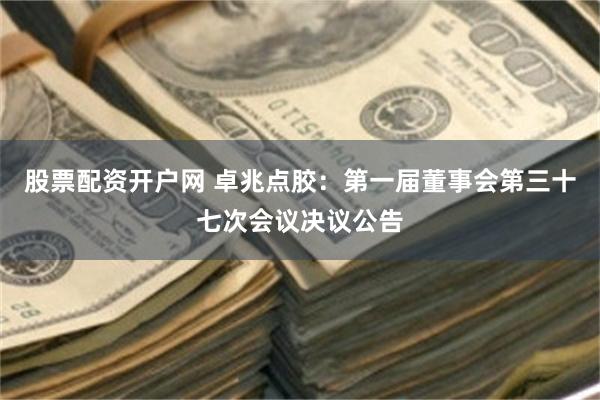 股票配资开户网 卓兆点胶：第一届董事会第三十七次会议决议公告