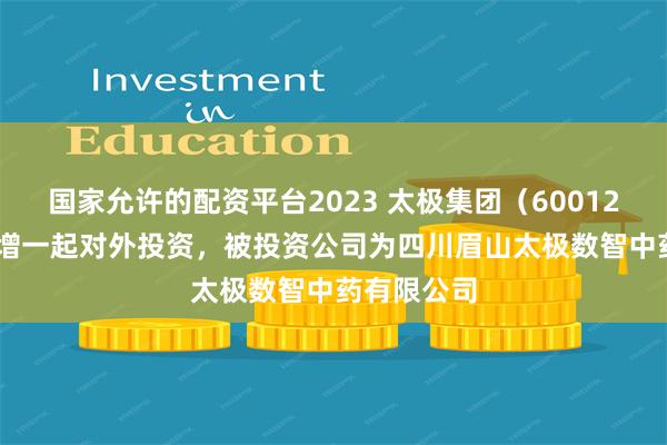 国家允许的配资平台2023 太极集团（600129.SH）新增一起对外投资，被投资公司为四川眉山太极数智中药有限公司