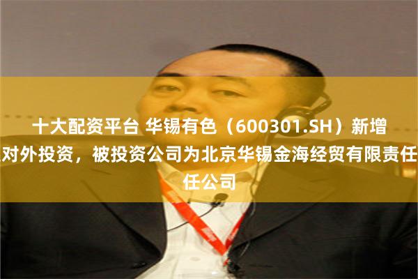 十大配资平台 华锡有色（600301.SH）新增一起对外投资，被投资公司为北京华锡金海经贸有限责任公司