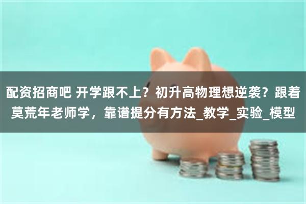 配资招商吧 开学跟不上？初升高物理想逆袭？跟着莫荒年老师学，靠谱提分有方法_教学_实验_模型