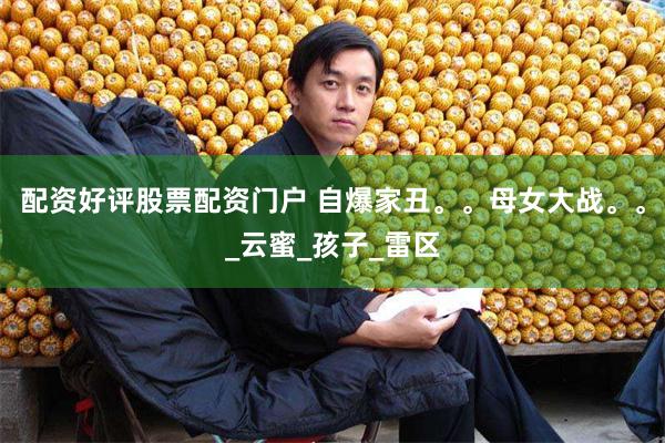 配资好评股票配资门户 自爆家丑。。母女大战。。_云蜜_孩子_雷区