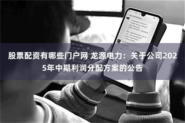 股票配资有哪些门户网 龙源电力：关于公司2025年中期利润分配方案的公告