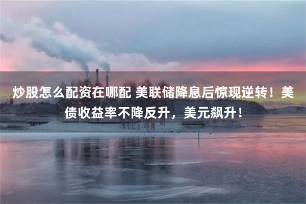 炒股怎么配资在哪配 美联储降息后惊现逆转！美债收益率不降反升，美元飙升！