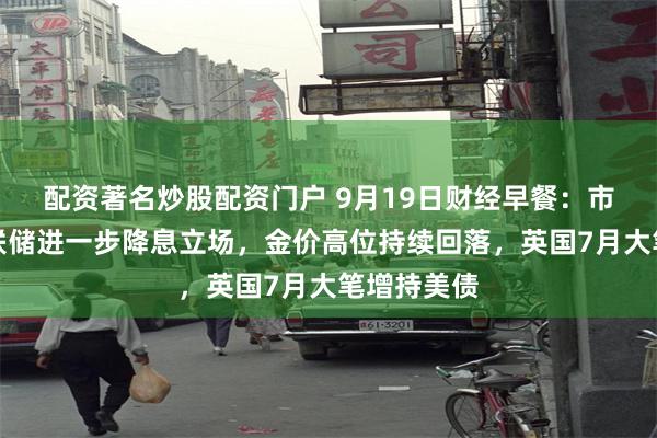 配资著名炒股配资门户 9月19日财经早餐：市场评估美联储进一步降息立场，金价高位持续回落，英国7月大笔增持美债