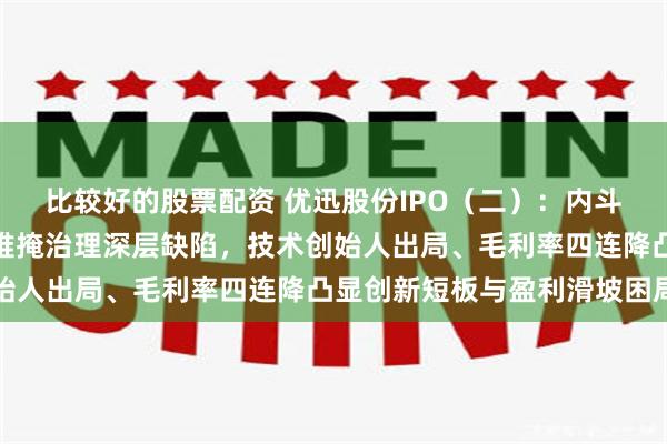 比较好的股票配资 优迅股份IPO（二）：内斗十五年，父子二人夺权难掩治理深层缺陷，技术创始人出局、毛利率四连降凸显创新短板与盈利滑坡困局