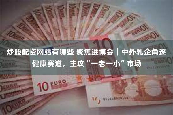 炒股配资网站有哪些 聚焦进博会｜中外乳企角逐健康赛道，主攻“一老一小”市场