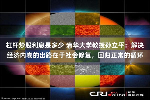 杠杆炒股利息是多少 清华大学教授孙立平：解决经济内卷的出路在于社会修复，回归正常的循环