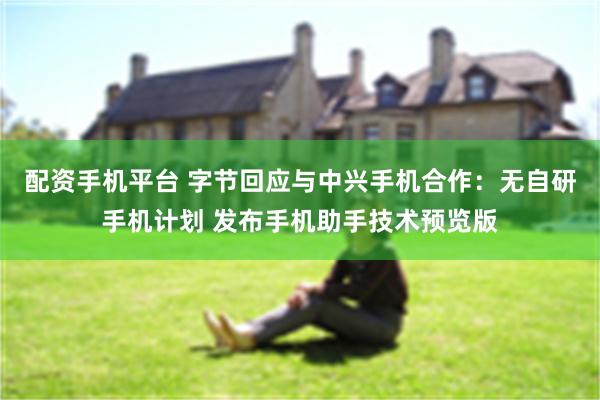 配资手机平台 字节回应与中兴手机合作：无自研手机计划 发布手机助手技术预览版