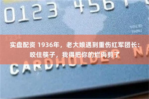 实盘配资 1936年，老大娘遇到重伤红军团长：咬住筷子，我得把你的烂肉剪了