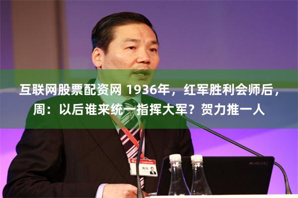 互联网股票配资网 1936年，红军胜利会师后，周：以后谁来统一指挥大军？贺力推一人