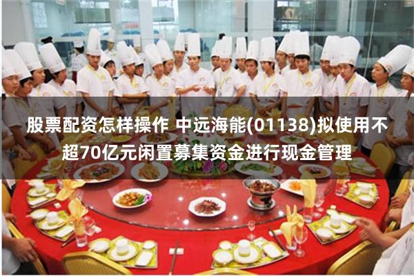 股票配资怎样操作 中远海能(01138)拟使用不超70亿元闲置募集资金进行现金管理
