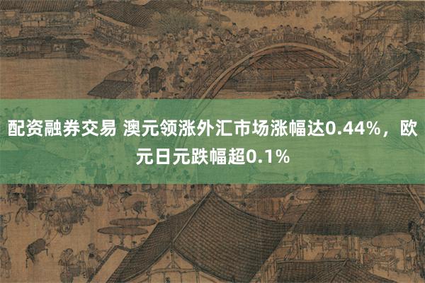 配资融券交易 澳元领涨外汇市场涨幅达0.44%，欧元日元跌幅超0.1%